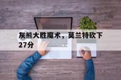 乐鱼体育网页版入口-灰熊大胜魔术，莫兰特砍下27分